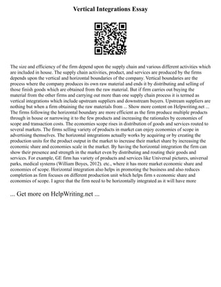 Vertical Integrations Essay
The size and efficiency of the firm depend upon the supply chain and various different activities which
are included in house. The supply chain activities, product, and services are produced by the firms
depends upon the vertical and horizontal boundaries of the company. Vertical boundaries are the
process where the company produces its own raw material and ends it by distributing and selling of
those finish goods which are obtained from the raw material. But if firm carries out buying the
material from the other firms and carrying out more than one supply chain process it is termed as
vertical integrations which include upstream suppliers and downstream buyers. Upstream suppliers are
nothing but when a firm obtaining the raw materials from ... Show more content on Helpwriting.net ...
The firms following the horizontal boundary are more efficient as the firm produce multiple products
through in house or narrowing it to the few products and increasing the rationales by economies of
scope and transaction costs. The economies scope rises in distribution of goods and services routed to
several markets. The firms selling variety of products in market can enjoy economies of scope in
advertising themselves. The horizontal integrations actually works by acquiring or by creating the
production units for the product output in the market to increase their market share by increasing the
economic share and economies scale in the market. By having the horizontal integration the firm can
show their presence and strength in the market even by distributing and routing their goods and
services. For example, GE firm has variety of products and services like Universal pictures, universal
parks, medical systems (William Boyes, 2012). etc., where it has more market economic share and
economies of scope. Horizontal integration also helps in promoting the business and also reduces
completion as firm focuses on different production unit which helps firm s economic share and
economies of scope. I agree that the firm need to be horizontally integrated as it will have more
... Get more on HelpWriting.net ...
 