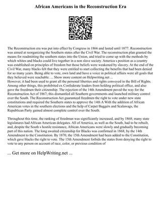 African Americans in the Reconstruction Era
The Reconstruction era was put into effect by Congress in 1866 and lasted until 1877. Reconstruction
was aimed at reorganizing the Southern states after the Civil War. The reconstruction plan granted the
means for readmitting the southern states into the Union, and tried to come up with the methods by
which whites and blacks could live together in a non slave society. America s position as a country
was established on principles of freedom but those beliefs were weakened by slavery. At the end of the
Civil War, many blacks felt that they were entitled to start collecting the benefits that had been denied
for so many years. Being able to vote, own land and have a voice in political affairs were all goals that
they believed were reachable. ... Show more content on Helpwriting.net ...
However, it had been used to grant all the personal liberties and rights conveyed in the Bill of Rights.
Among other things, this prohibited ex Confederate leaders from holding political office, and also
gave the freedmen their citizenship. The rejection of the 14th Amendment paved the way for the
Reconstruction Act of 1867; this dismantled all Southern governments and launched military control
over the South. The Reconstruction Act guaranteed freedmen the right to vote under new state
constitutions and required the Southern states to approve the 14th A With the addition of African
American votes in the southern elections and the help of Carpet Baggers and Scalawags, the
Republican Party gained almost complete control over the South.
Throughout this time, the ranking of freedman was significantly increased, and by 1868; many state
legislatures had African American delegates. All of America, as well as the South, had to be rebuilt,
and, despite the South s hostile resistance, African Americans were slowly and gradually becoming
part of this nation. The long awaited citizenship for Blacks was confirmed in 1868, by the 14th
Amendment to the Constitution. By 1870, the 15th Amendment had been added to the Constitution,
which gave blacks the right to vote. The 15th Amendment forbids the states from denying the right to
vote to any person on account of race, color, or previous condition of
... Get more on HelpWriting.net ...
 
