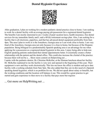 Dental Hygienist Experience
After graduation, I plan on working for a modern pediatric dental practice close to home. I am seeking
to work for a dental facility with an average paying job possession for a registered dental hygienist.
The benefits I am mostly interested in are 2 weeks of paid vacation leave, health insurance, free dental
services for my immediate family and I, and a 401(k) retirement savings plan. Also, I am seeking for a
facility that is all electronic, paperless, and that has advanced dental equipment preferably from 8am
4pm. The area I plan to work in is the Jonesboro, Georgia area so I can work close to home. I am very
fond of the Jonesboro, Georgia area not only because it is close to home, but because of the Hispanic
population. Being bilingual in a predominantly Spanish speaking area is an advantage for me when
applying for a possession as a registered dental hygienist in this area. I enjoy being able to help non
English speaking patients understand their dental appointments better. It essentially creates a better
relationship with the patient and the dental office. This could also increase the cliental of the practice
because there will not be a ... Show more content on Helpwriting.net ...
I spoke with the pediatric dentist, Dr. Christina McKellar, at the Hinman luncheon about her facility.
Dr. McKellar explained to me the facility is very new and opened in the beginning of this year. Their
equipment is new and they work electronically. This lets me know the office is modern and up to date
facility with a working schedule from 9am 5pm. She also added that they are in dire need of a Spanish
speaking dental hygienist, which is no problem for me. We did not speak about salary or benefits, but
the working conditions and the location will balance it out. This would be a great practice to get
started and gain experience to then move to a facility that pays more but requires
... Get more on HelpWriting.net ...
 
