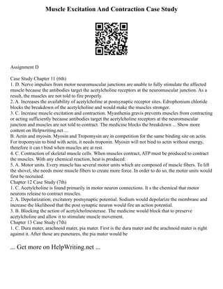 Muscle Excitation And Contraction Case Study
Assignment D
Case Study Chapter 11 (6th)
1. D. Nerve impulses from motor neuromuscular junctions are unable to fully stimulate the affected
muscle because the antibodies target the acetylcholine receptors at the neuromuscular junction. As a
result, the muscles are not told to fire properly.
2. A. Increases the availability of acetylcholine at postsynaptic receptor sites. Edrophonium chloride
blocks the breakdown of the acetylcholine and would make the muscles stronger.
3. C. Increase muscle excitation and contraction. Myasthenia gravis prevents muscles from contracting
or acting sufficiently because antibodies target the acetylcholine receptors at the neuromuscular
junction and muscles are not told to contract. The medicine blocks the breakdown ... Show more
content on Helpwriting.net ...
B. Actin and myosin. Myosin and Tropomysin are in competition for the same binding site on actin.
For tropomysin to bind with actin, it needs troponin. Myosin will not bind to actin without energy,
therefore it can t bind when muscles are at rest.
4. C. Contraction of skeletal muscle cells. When muscles contract, ATP must be produced to contract
the muscles. With any chemical reaction, heat is produced.
5. A. Motor units. Every muscle has several motor units which are composed of muscle fibers. To lift
the shovel, she needs more muscle fibers to create more force. In order to do so, the motor units would
first be recruited.
Chapter 12 Case Study (7th)
1. C. Acetylcholine is found primarily in motor neuron connections. It s the chemical that motor
neurons release to contract muscles.
2. A. Depolarization; excitatory postsynaptic potential. Sodium would depolarize the membrane and
increase the likelihood that the post synaptic neuron would fire an action potential.
3. B. Blocking the action of acetylcholinesterase. The medicine would block that to preserve
acetylcholine and allow it to stimulate muscle movement.
Chapter 13 Case Study (7th)
1. C. Dura mater, arachnoid mater, pia mater. First is the dura mater and the arachnoid mater is right
against it. After those are punctures, the pia mater would be
... Get more on HelpWriting.net ...
 
