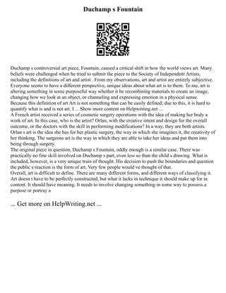 Duchamp s Fountain
Duchamp s controversial art piece, Fountain, caused a critical shift in how the world views art. Many
beliefs were challenged when he tried to submit the piece to the Society of Independent Artists,
including the definitions of art and artist . From my observations, art and artist are entirely subjective.
Everyone seems to have a different perspective, unique ideas about what art is to them. To me, art is
altering something in some purposeful way whether it be recombining materials to create an image,
changing how we look at an object, or channeling and expressing emotion in a physical sense.
Because this definition of art Art is not something that can be easily defined; due to this, it is hard to
quantify what is and is not art. I ... Show more content on Helpwriting.net ...
A French artist received a series of cosmetic surgery operations with the idea of making her body a
work of art. In this case, who is the artist? Orlan, with the creative intent and design for the overall
outcome, or the doctors with the skill in performing modifications? In a way, they are both artists.
Orlan s art is the idea she has for her plastic surgery, the way in which she imagines it, the creativity of
her thinking. The surgeons art is the way in which they are able to take her ideas and put them into
being through surgery.
The original piece in question, Duchamp s Fountain, oddly enough is a similar case. There was
practically no fine skill involved on Duchamp s part, even less so than the child s drawing. What is
included, however, is a very unique train of thought. His decision to push the boundaries and question
the public s reaction is the form of art. Very few people would ve thought of that.
Overall, art is difficult to define. There are many different forms, and different ways of classifying it.
Art doesn t have to be perfectly constructed, but what it lacks in technique it should make up for in
content. It should have meaning. It needs to involve changing something in some way to possess a
purpose or portray a
... Get more on HelpWriting.net ...
 