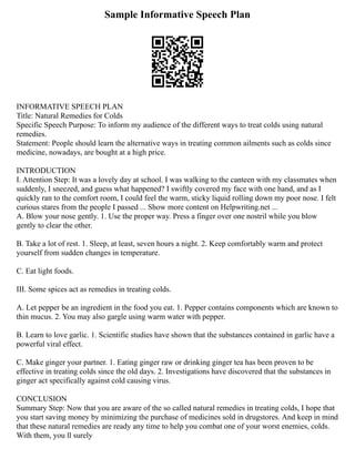 Sample Informative Speech Plan
INFORMATIVE SPEECH PLAN
Title: Natural Remedies for Colds
Specific Speech Purpose: To inform my audience of the different ways to treat colds using natural
remedies.
Statement: People should learn the alternative ways in treating common ailments such as colds since
medicine, nowadays, are bought at a high price.
INTRODUCTION
I. Attention Step: It was a lovely day at school. I was walking to the canteen with my classmates when
suddenly, I sneezed, and guess what happened? I swiftly covered my face with one hand, and as I
quickly ran to the comfort room, I could feel the warm, sticky liquid rolling down my poor nose. I felt
curious stares from the people I passed ... Show more content on Helpwriting.net ...
A. Blow your nose gently. 1. Use the proper way. Press a finger over one nostril while you blow
gently to clear the other.
B. Take a lot of rest. 1. Sleep, at least, seven hours a night. 2. Keep comfortably warm and protect
yourself from sudden changes in temperature.
C. Eat light foods.
III. Some spices act as remedies in treating colds.
A. Let pepper be an ingredient in the food you eat. 1. Pepper contains components which are known to
thin mucus. 2. You may also gargle using warm water with pepper.
B. Learn to love garlic. 1. Scientific studies have shown that the substances contained in garlic have a
powerful viral effect.
C. Make ginger your partner. 1. Eating ginger raw or drinking ginger tea has been proven to be
effective in treating colds since the old days. 2. Investigations have discovered that the substances in
ginger act specifically against cold causing virus.
CONCLUSION
Summary Step: Now that you are aware of the so called natural remedies in treating colds, I hope that
you start saving money by minimizing the purchase of medicines sold in drugstores. And keep in mind
that these natural remedies are ready any time to help you combat one of your worst enemies, colds.
With them, you ll surely
 
