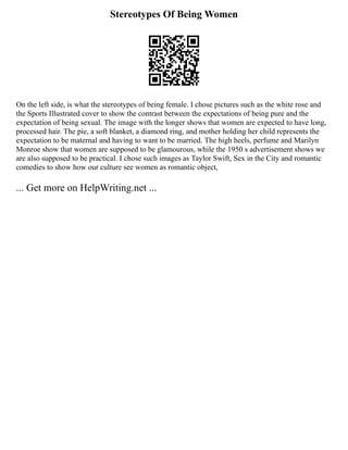 Stereotypes Of Being Women
On the left side, is what the stereotypes of being female. I chose pictures such as the white rose and
the Sports Illustrated cover to show the contrast between the expectations of being pure and the
expectation of being sexual. The image with the longer shows that women are expected to have long,
processed hair. The pie, a soft blanket, a diamond ring, and mother holding her child represents the
expectation to be maternal and having to want to be married. The high heels, perfume and Marilyn
Monroe show that women are supposed to be glamourous, while the 1950 s advertisement shows we
are also supposed to be practical. I chose such images as Taylor Swift, Sex in the City and romantic
comedies to show how our culture see women as romantic object,
... Get more on HelpWriting.net ...
 