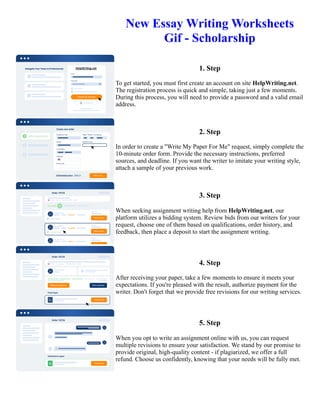 New Essay Writing Worksheets
Gif - Scholarship
1. Step
To get started, you must first create an account on site HelpWriting.net.
The registration process is quick and simple, taking just a few moments.
During this process, you will need to provide a password and a valid email
address.
2. Step
In order to create a "Write My Paper For Me" request, simply complete the
10-minute order form. Provide the necessary instructions, preferred
sources, and deadline. If you want the writer to imitate your writing style,
attach a sample of your previous work.
3. Step
When seeking assignment writing help from HelpWriting.net, our
platform utilizes a bidding system. Review bids from our writers for your
request, choose one of them based on qualifications, order history, and
feedback, then place a deposit to start the assignment writing.
4. Step
After receiving your paper, take a few moments to ensure it meets your
expectations. If you're pleased with the result, authorize payment for the
writer. Don't forget that we provide free revisions for our writing services.
5. Step
When you opt to write an assignment online with us, you can request
multiple revisions to ensure your satisfaction. We stand by our promise to
provide original, high-quality content - if plagiarized, we offer a full
refund. Choose us confidently, knowing that your needs will be fully met.
New Essay Writing Worksheets Gif - Scholarship New Essay Writing Worksheets Gif - Scholarship
 