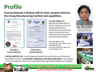 Essensa Naturale is Backup with its sister company that has  the strong Manufacturing Facilities and capabilities. Lynx-Nia Medica Inc.  operates the latest state of the art machines to serve its growing clientele and continuously researches and works on better and more improved cosmeceutical and pharmaceutical products.  SEC REG of Essensa Naturale LYNX-NIA MEDICA, INC.  is a duly registered Corporation with the Bureau of Food and Drug (BFAD) licensed as  a Cosmetic Laboratory and Drug Laboratory.  The Company is on strict compliance with Current Good Manufacturing Practice (CGMP) and is capable.  LYNX-NIA MEDICA, INC. Drug Manufacturer: BFAD LTO No. RDII-MM-DM-240 Cosmetics Laboratory: BFAD LTO No.RDII-MM-CL-475 BFAD LTO of  Essensa Naturale 