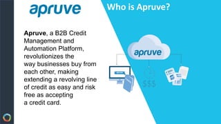 Apruve, a B2B Credit
Management and
Automation Platform,
revolutionizes the
way businesses buy from
each other, making
extending a revolving line
of credit as easy and risk
free as accepting
a credit card.
Who is Apruve?
 
