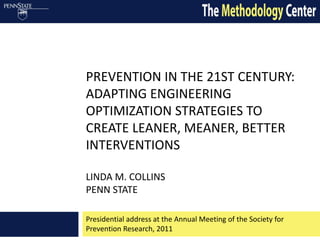 PREVENTION IN THE 21ST CENTURY:
ADAPTING ENGINEERING
OPTIMIZATION STRATEGIES TO
CREATE LEANER, MEANER, BETTER
INTERVENTIONS

LINDA M. COLLINS
PENN STATE

Presidential address at the Annual Meeting of the Society for
Prevention Research, 2011
 