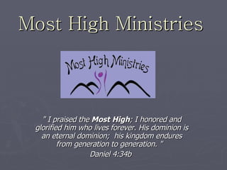 Most High Ministries   &quot; I praised the  Most High ; I honored and glorified him who lives forever. His dominion is an eternal dominion;  his kingdom endures from generation to generation. &quot;   Daniel 4:34b   