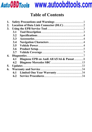 www.autoobdtools.com
                          Table of Contents
1.   Safety Precautions and Warnings .....................................1
2.   Location of Data Link Connector (DLC) ..........................2
3.   Using the EPB Service Tool ...............................................3
     3.1 Tool Description .......................................................3
     3.2 Specifications............................................................4
     3.3 Accessories................................................................4
     3.4 Navigation Characters .............................................4
     3.5 Vehicle Power...........................................................4
     3.6 Product Setup...........................................................5
     3.7 Vehicle Coverage......................................................7
4.   Diagnostics..........................................................................7
     4.1 Diagnose EPB on Audi A8/A5/A6 & Passat ............8
     4.2 Diagnose Mercedes SBC ........................................15
5.   Updates .............................................................................33
6.   Warranty and Service ......................................................34
     6.1 Limited One Year Warranty .................................34
     6.2 Service Procedures .................................................34
 
