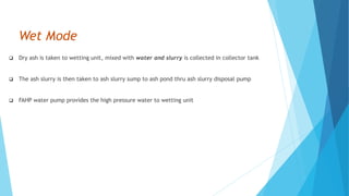Wet Mode
 Dry ash is taken to wetting unit, mixed with water and slurry is collected in collector tank
 The ash slurry is then taken to ash slurry sump to ash pond thru ash slurry disposal pump
 FAHP water pump provides the high pressure water to wetting unit
 