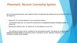 Pneumatic Vacuum Conveying System
Ash is conveyed pneumatically under negative pressure through specially designed valves and pipelines from fly
ash hoppers to –
• Nearby Silo, for eventual disposal in dry or moistened condition
• Intermediate Surge tank, for onward dry transportation by pneumatic pressure conveying system to
remote silo
• Wetting Unit-Collector Tank – Air washer set, for wet disposal in slurry form
The wetting unit system can be a standby for the preceding dry system. The slurry can be mechanical
exhausters/vacuum pumps are generally need for creating the vacuum. Hydraulic exhausters, though
available,are seldom need nowadays.
 