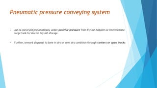 Pneumatic pressure conveying system
• Ash is conveyed pneumatically under positive pressure from Fly ash hoppers or Intermediate
surge tank to Silo for dry ash storage.
• Further, onward disposal is done in dry or semi dry condition through tankers or open trucks
 