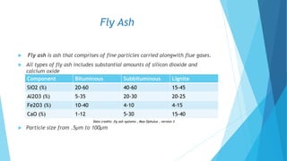 Fly Ash
 Fly ash is ash that comprises of fine particles carried alongwith flue gases.
 All types of fly ash includes substantial amounts of silicon dioxide and
calcium oxide
 Particle size from .5µm to 100µm
Component Bituminous Subbituminous Lignite
SiO2 (%) 20-60 40-60 15-45
Al2O3 (%) 5-35 20-30 20-25
Fe2O3 (%) 10-40 4-10 4-15
CaO (%) 1-12 5-30 15-40
Data credits: fly ash systems , Max Ophulus , version 3
 