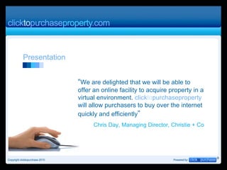 Presentation  “ We are delighted that we will be able to offer an online facility to acquire property in a virtual environment.  click to purchaseproperty  will allow purchasers to buy over the internet quickly and efficiently ” Chris Day, Managing Director, Christie + Co 