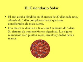 El Calendario Solar
• El año estaba dividido en 18 meses de 20 días cada uno,
  además de 5 días complementarios que eran
  considerados de mala suerte.
• Los meses se dividían a la vez en 4 semanas de 5 días.
  Su sistema de numeración era vigesimal. Los signos
  numéricos eran puntos, rayas, círculos y dedos de las
  manos.
 