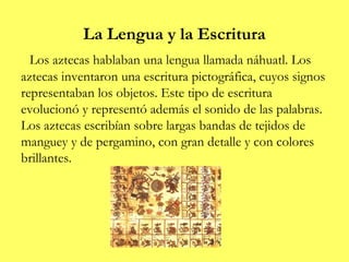 La Lengua y la Escritura
  Los aztecas hablaban una lengua llamada náhuatl. Los
aztecas inventaron una escritura pictográfica, cuyos signos
representaban los objetos. Este tipo de escritura
evolucionó y representó además el sonido de las palabras.
Los aztecas escribían sobre largas bandas de tejidos de
manguey y de pergamino, con gran detalle y con colores
brillantes.
 
