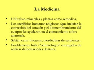 La Medicina
•   Utilizaban minerales y plantas como remedios.
•   Los sacrificios humanos religiosos (que incluían la
    extracción del corazón y el desmembramiento del
    cuerpo) les ayudaron en el conocimiento sobre
    anatomía.
•   Sabían curar fracturas, mordeduras de serpientes.
•   Posiblemente hubo "odontólogos" encargados de
    realizar deformaciones dentales.
 