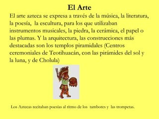 El Arte
El arte azteca se expresa a través de la música, la literatura,
la poesía, la escultura, para los que utilizaban
instrumentos musicales, la piedra, la cerámica, el papel o
las plumas. Y la arquitectura, las construcciones más
destacadas son los templos piramidales (Centros
ceremoniales de Teotihuacán, con las pirámides del sol y
la luna, y de Cholula)




Los Aztecas recitaban poesías al ritmo de los tambores y las trompetas.
 