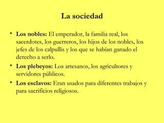 La sociedad

• Los nobles: El emperador, la familia real, los
  sacerdotes, los guerreros, los hijos de los nobles, los
  jefes de los calpullis y los que se habían ganado el
  derecho a serlo.
• Los plebeyos: Los artesanos, los agricultores y
  servidores públicos.
• Los esclavos: Eran usados para diferentes trabajos y
  para sacrificios religiosos.
 
