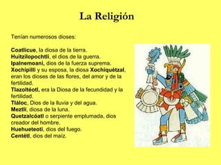 La Religión
Tenían numerosos dioses:

Coatlicue, la diosa de la tierra.
Huitzilopochtli, el dios de la guerra.
Ipalnemoani, dios de la fuerza suprema.
Xochipilli y su esposa, la diosa Xochiquétzal,
eran los dioses de las flores, del amor y de la
fertilidad.
Tlazoltéotl, era la Diosa de la fecundidad y la
fertilidad.
Tláloc, Dios de la lluvia y del agua.
Meztlí, diosa de la luna.
Quetzalcóatl o serpiente emplumada, dios
creador del hombre.
Huehueteoti, dios del fuego.
Centétl, dios del maíz.
 