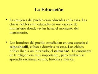 La Educación
• Las mujeres del pueblo eran educadas en la casa. Las
  chicas nobles eran educadas en una especie de
  monasterio donde vivían hasta el momento del
  matrimonio.

• Los hombres del pueblo estudiaban en una escuela; el
  telpochcalli, e iban a dormir a su casa. Los chicos
  nobles iban a un internado; el calmecac. La enseñanza
  de la religión era muy importante , pero también se
  aprendía escritura, lectura, historia y música.
 