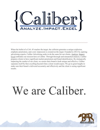 CALIBER
When the bullet of a Colt .45 reaches the target, the collision generates a unique explosion,
emphatic penetration, and a new impression is created on the target. Founded in 2012 by aspiring
advertising experts, Caliber Advertising seeks to do the same for our clients. Analyze, Impact,
Excel embodies our mission here at Caliber. Through thorough and unmatched analysis, Caliber
prepares clients to have significant market penetration and brand identification. By strategically
impacting the market of our client, we ensure their brand is both unique and effective. Caliber
separates itself by then excelling beyond what a client would expect. We go to great lengths to
make sure their brand is delivered accurately and effectively and the client is seeing significant
results.
We are Caliber.
1
 