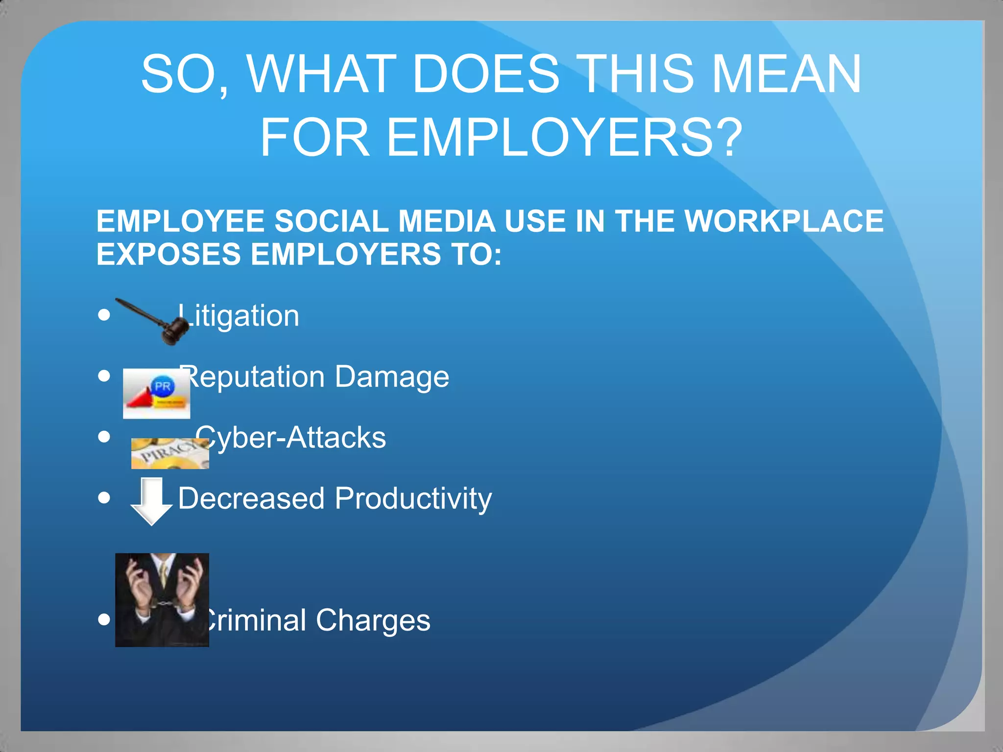 SO, WHAT DOES THIS MEAN
        FOR EMPLOYERS?
EMPLOYEE SOCIAL MEDIA USE IN THE WORKPLACE
EXPOSES EMPLOYERS TO:
    Litigation
    Reputation Damage
     Cyber-Attacks
    Decreased Productivity


     Criminal Charges
 