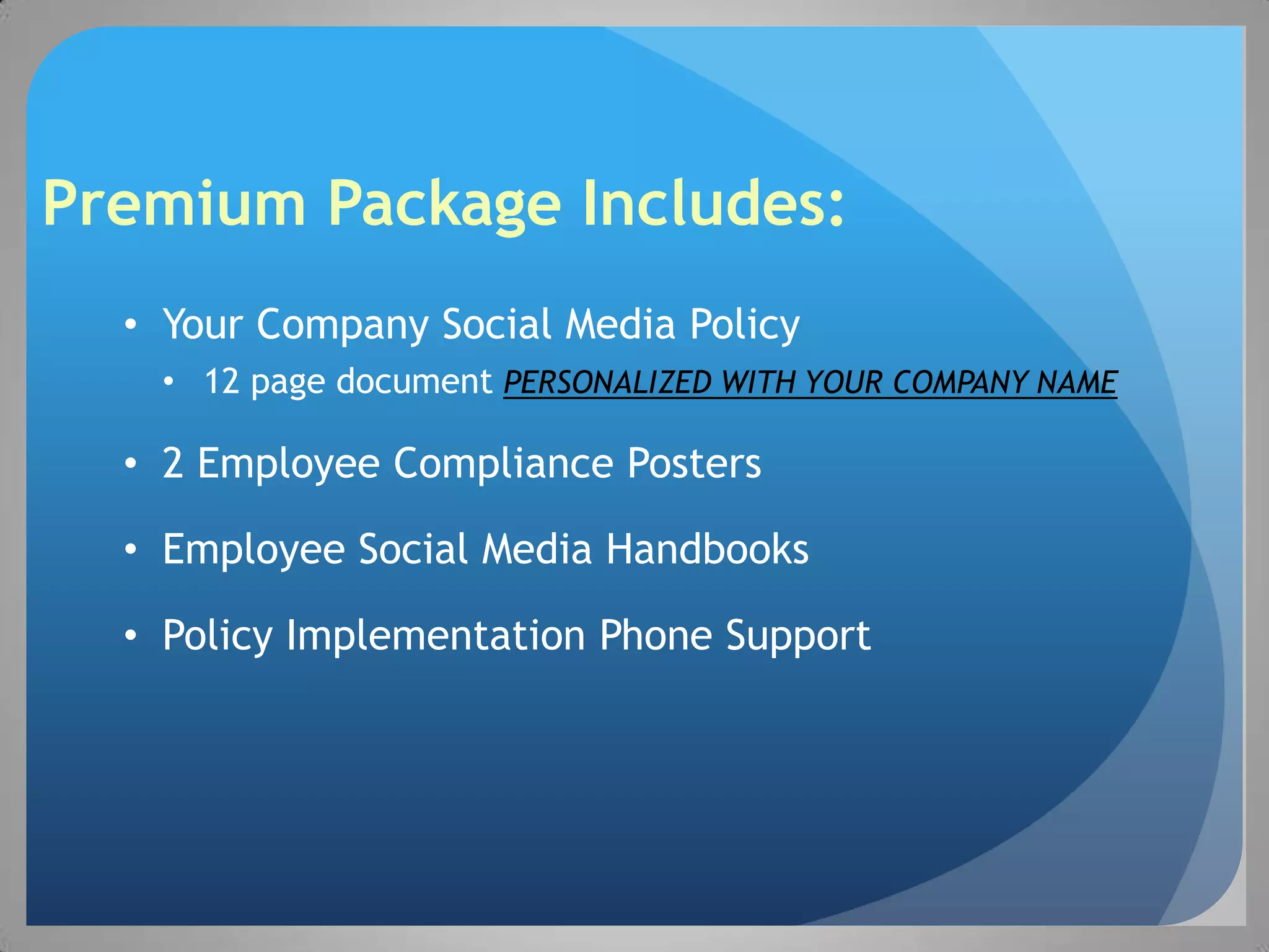 Premium Package Includes:
  • Your Company Social Media Policy
   • 12 page document PERSONALIZED WITH YOUR COMPANY NAME

  • 2 Employee Compliance Posters

  • Employee Social Media Handbooks

  • Policy Implementation Phone Support
 