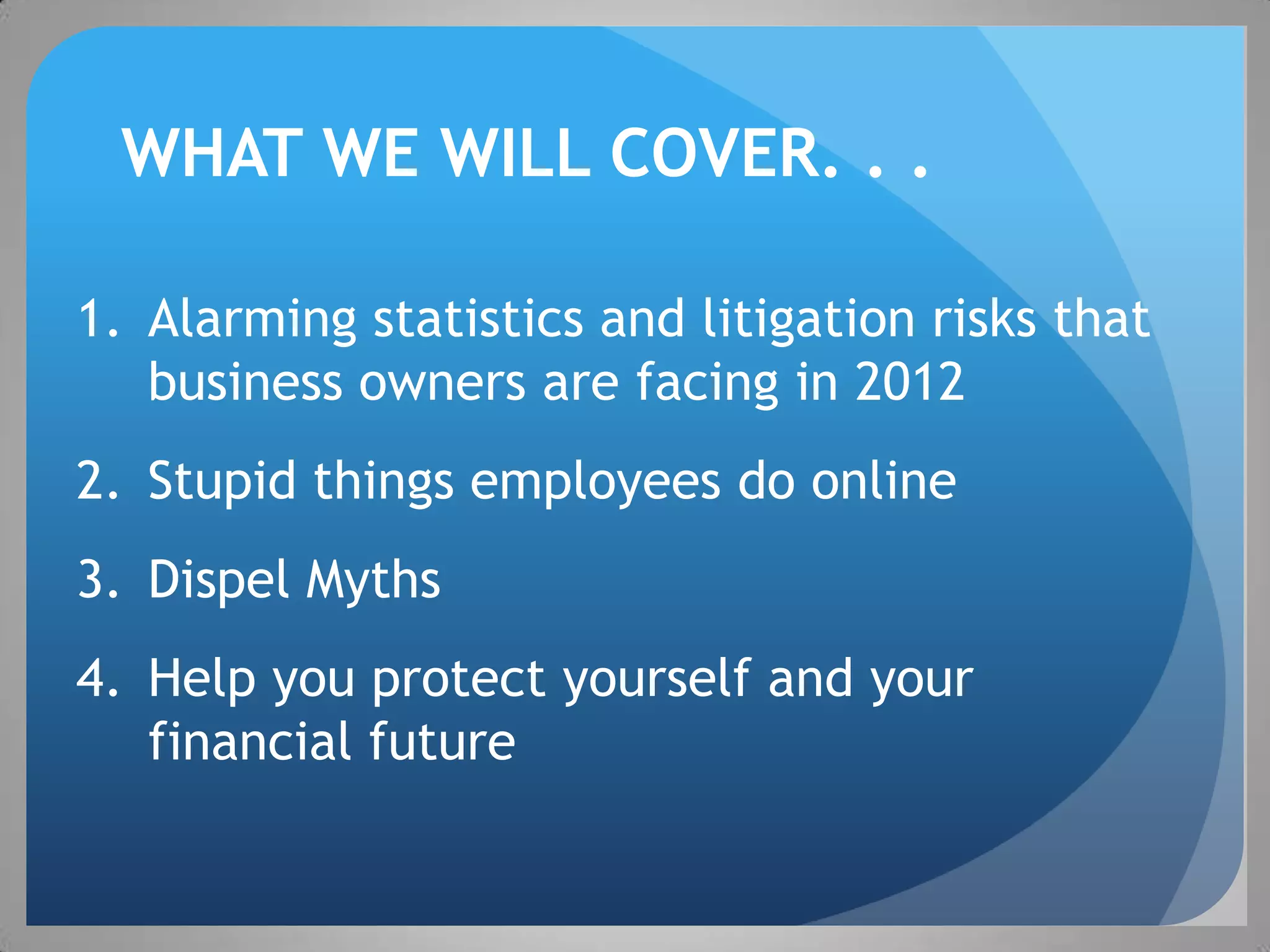 WHAT WE WILL COVER. . .

1. Alarming statistics and litigation risks that
   business owners are facing in 2012
2. Stupid things employees do online
3. Dispel Myths
4. Help you protect yourself and your
   financial future
 