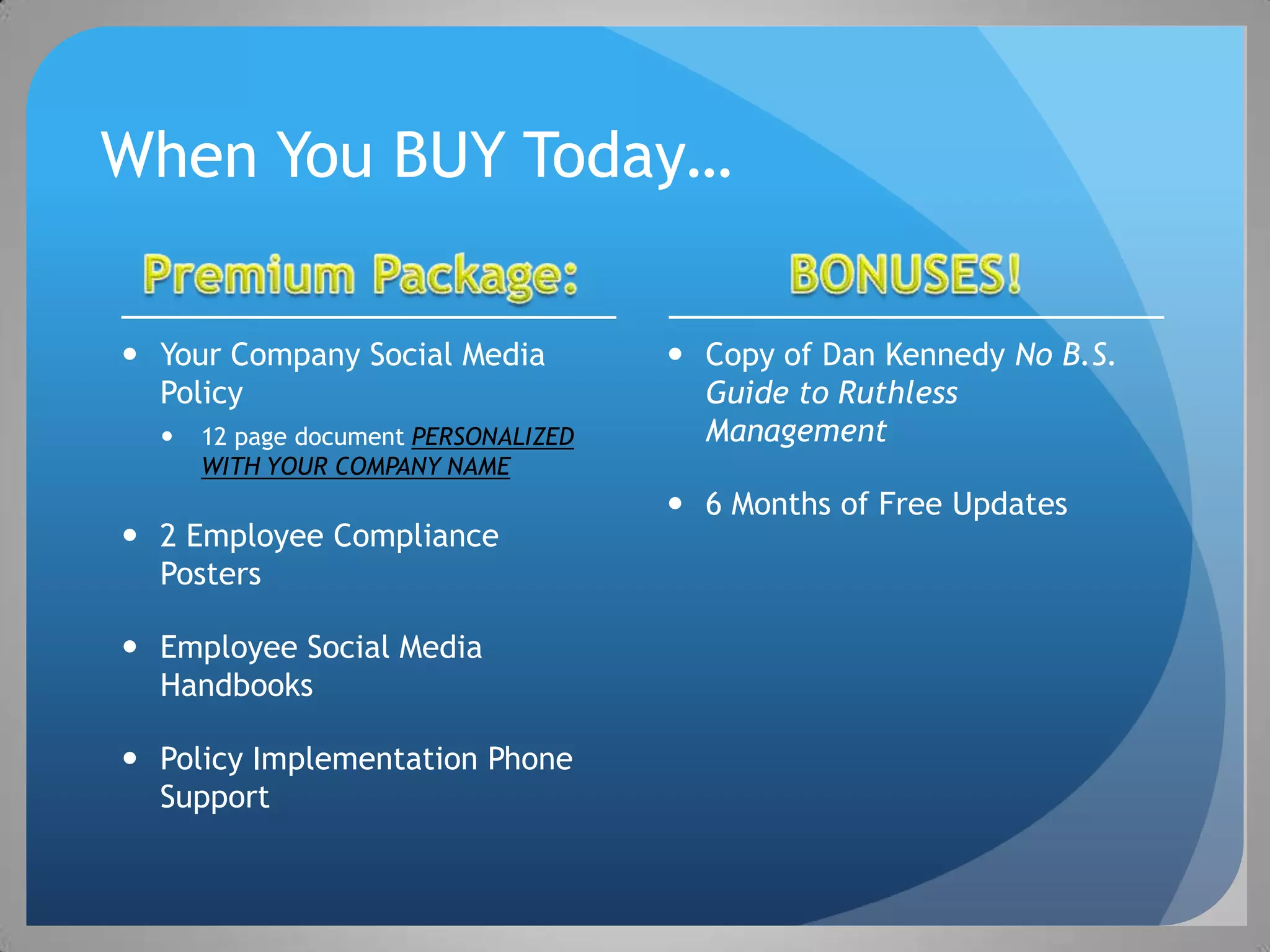 When You BUY Today…

 Your Company Social Media            Copy of Dan Kennedy No B.S.
  Policy                                Guide to Ruthless
     12 page document PERSONALIZED     Management
      WITH YOUR COMPANY NAME
                                       6 Months of Free Updates
 2 Employee Compliance
  Posters

 Employee Social Media
  Handbooks

 Policy Implementation Phone
  Support
 