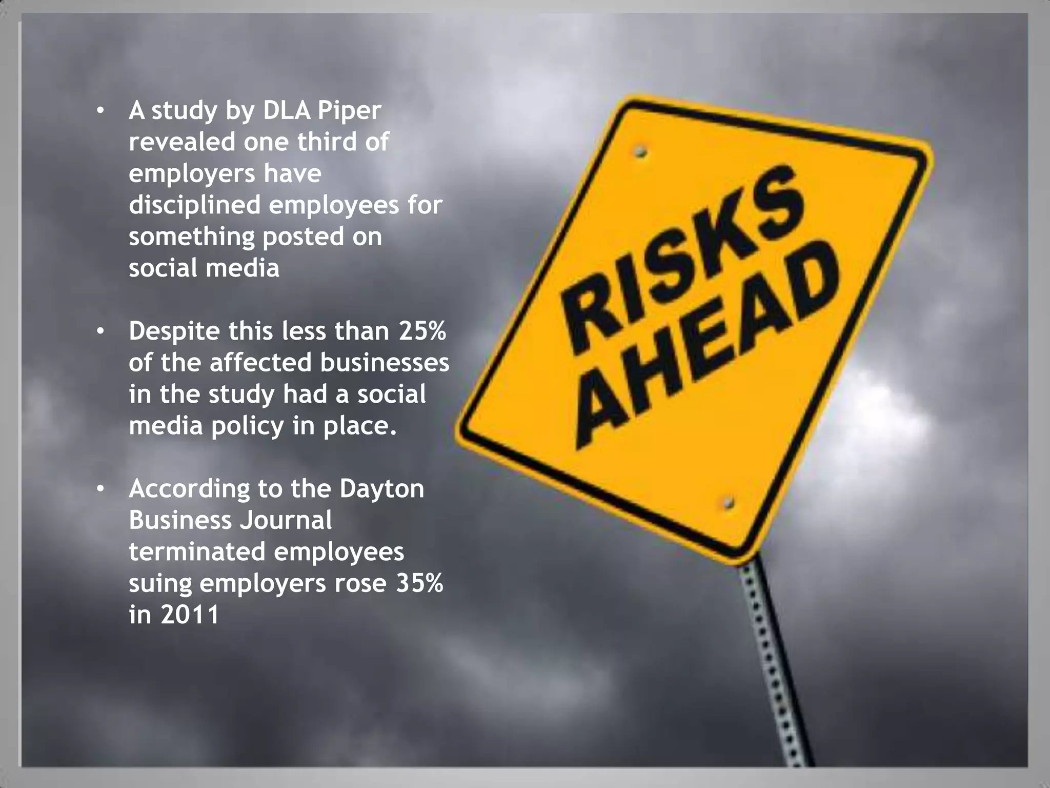 • A study by DLA Piper
  revealed one third of
  employers have
  disciplined employees for
  something posted on
  social media


           Slide 3 to be used during
• Despite this less than 25%
  of the affected businesses
  in the study had a social
        “explain what we are doing”
  media policy in place.

• According to the Dayton
  Business Journal
  terminated employees
  suing employers rose 35%
  in 2011
 