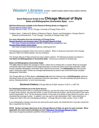 1
Quick Reference Guide to the Chicago Manual of Style
Notes and Bibliographies (Humanities Style) 12/16/15
Definitive Resources available at the Research Writing Studio on Haggard 2:
Chicago Manual of Style Online
Chicago Manual of Style. 16th ed. Chicago: University of Chicago Press, 2010.
Turabian, Kate L. A Manual for Writers of Research Papers, Theses, and Dissertations: Chicago Style for
Students and Researchers. 7th ed. Chicago: University of Chicago Press, 2007.
For more information from the University of Chicago Press:
Newest Questions and Answers about The Chicago Manual of Style
http://www.chicagomanualofstyle.org/CMS_FAQ/new/new_questions01.html
Chicago-Style Citation Quick Guide
http://www.chicagomanualofstyle.org/tools_citationguide.html
The following are examples of the more common citations. When in doubt your final word is the Chicago
Manual of Style, the official website, and your professor.
The Chicago Manual of Style presents two basic citation systems. The following examples are based on
The Notes and Bibliographies or Humanities Style. Consult your professor for preferences.
Notes and Bibliographies (Humanities Style)
The note reference follows the passage to which it refers and is marked with a numeral. Notes are arranged
numerically either at the bottom of each page (footnotes) or at the end of the manuscript (endnotes). Notes
include complete bibliographic information when cited for the first time. The bibliography lists only sources
used in writing the paper. Entries are arranged alphabetically by author’s last name and include complete
bibliographic information.
The Chicago Manual of Style allows a shortened note when the reference has a full bibliography reference.
Shortened notes are also used for subsequent footnotes (see below). Full note examples are given below as
well as “following footnote” or short note examples.
Shortened Citations (Chicago Manual of Style, sections 14.24-31, p. 667-70)
For Subsequent References to the Same Source:
When you cite the same work in a subsequent reference, use only the author’s last name and the page number.
In cases of two authors, use both last names. In case of more than two authors, use the first author’s last name
and the abbreviation “et al.” for the remaining authors. In the case of an article or book without an author, use a
shortened title and page number. In addition, you may use the Latin abbreviation "Ibid." when referring to a
“single work cited in the note immediately preceding.” (Chicago Manual of Style, section 14.29, p. 669).
If your bibliography includes more than one work by the same author, the shortened form must also include the
title or keywords from the title.
NOTE: Section and page references to the Chicago Manual of Style are given for each example. When
applicable, the most current examples are from FAQ about The Chicago Manual of Style.
http://www.chicagomanualofstyle.org/CMS_FAQ/new/new_questions01.html
 