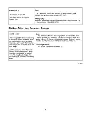 8
Films (DVD)
14.278-280, pp. 767-69
The oldest date is the original
release date.
Note:
41. Amadeus, special ed., directed by Milos Forman (1984;
Burbank, CA: Warner Home Video, 2002), DVD.
Bibliography:
Amadeus, special ed. Directed by Milos Forman. 1984. Burbank, CA:
Warner Home Video, 2002. DVD.
Citations Taken from Secondary Sources
14.273. p. 764
The Chicago Style discourages using
a secondary source. However, when
the original source is not available,
references to the work of one author
as quoted in that of another must cite
both works.
Ask for assistance in the Research-
Writing Studio on Haggard 2, when
you need help locating an original
work. We may be able to get the
source through Summit or Interlibrary
Loan.
Note:
42. Marinda B. Moore, The Geographical Reader for the Dixie
Children (Raleigh, NC.: Branson, Farrar and Company, 1863), 103,
quoted in Emmy E. Werner, Reluctant Witnesses: Children’s Voices
from the Civil War (Boulder, CO: Westview Press, 1998), 53.
Following footnote:
43. Moore, Geographical Reader, 53.
12/16/15
 