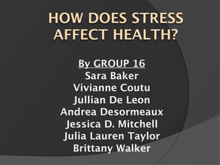 HOW DOES STRESS
AFFECT HEALTH?
     By GROUP 16
      Sara Baker
    Vivianne Coutu
    Jullian De Leon
 Andrea Desormeaux
  Jessica D. Mitchell
 Julia Lauren Taylor
    Brittany Walker
 