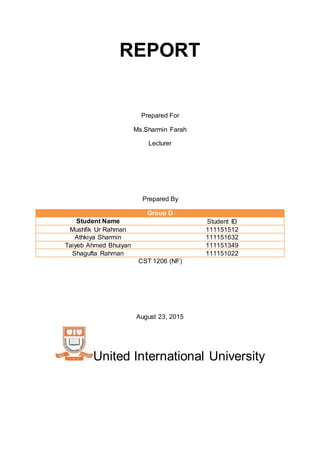 REPORT
Prepared For
Ms.Sharmin Farah
Lecturer
Prepared By
Group D
Student Name Student ID
Mushfik Ur Rahman 111151512
Athkiya Sharmin 111151632
Taiyeb Ahmed Bhuiyan 111151349
Shagufta Rahman 111151022
CST 1206 (NF)
August 23, 2015
United International University
 
