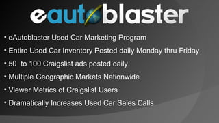 eAutoblaster Used Car Marketing Program Entire Used Car Inventory Posted daily Monday thru Friday 50  to 100 Craigslist ads posted daily Multiple Geographic Markets Nationwide Viewer Metrics of Craigslist Users Dramatically Increases Used Car Sales Calls 