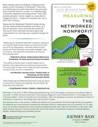 What happens when the Goddess of Measurement                                                                                                                                                                               ABLE
                                                                                                                                                                                                                     AVAILOBER
teams up with the Queen of Nonprofits? They write                               BETH KANTER                                                                                                                           OC T
an entertaining and useful book about two processes                               KATIE DELAHAYE PAINE                                                                                                                          2012
that nonprofits need for success in a networked age:                            FO R E WO R D BY L AU RA A R R I L L AGA-A N D R E ESS E N

To become networked and measurement. Their book
provides valuable, how-to insights on using data to
change the world – insights all nonprofits can use to
                                                                                            MEASU RING
fulfill their missions.
                                                                                                   THE
Measuring the Networked Nonprofit relates stories,
outlines measurement frameworks and offers up a
host of resources. Come and toast the authors as
                                                                                           NETWORKE D
they launch their new book and learn about how
measurement can truly help your nonprofit change the
                                                                                            NONPROFIT
world.
                                                                                                                               U S I N G DATA
                                                                                                                                TO C H A N G E
“Measuring the Networked Nonprofit is essential reading for                                                                     T H E WO R L D
any nonprofit leader trying to figure out what social media
can do for her organization—and what pitfalls to avoid.
Kanter and Paine demystify social media strategies, tools,                                                                                KA NT ER •
                                                                                                                                                                     AL
                                                                                                                                   BE TH BY RA N D I Z U C K E R B E RG
                                                                                                                                       RD
                                                                                                                                                                                                  LIS ON H.
                                                                                                                                                                                                   Edited by
                                                                                                                                                                                                            FIN E



and metrics, and make them accessible to techies and
                                                                                                                                   FO R EWO                                                                     nonproﬁt,
                                                                                                                                                                                                     work for a



                                                                                                                                                            WILLIAM T.
                                                                                                                                                                                      action. If you
                                                                                                                                                                          notes. Take                           to share,
                                                                                                                                                  Read this
                                                                                                                                                              book. Take                         d authors have
                                                                                                                                      “URGENT!                      single thing
                                                                                                                                                                                 these seasone
                                                                                                                                                                                                          H GOD IN
                                                                                                                                                                                      missing.” —SET



                                                                                                                                                                  THE
                                                                                                                                                       to do every
                                                                                                                                       you don’t have                    what you’re
                                                                                                                                                         y have to know
                                                                                                                                        but you certainl




technophobes alike.”                                                                                                                                       PAARLBERG
                                                                                                                                                                   ED  K
                                                                                                                                                            N E T WO R
                                                                                                                                                             NONP   R O F IT
             —Kathy Reich, Director of Organizational Effectiveness
                                                                                                                                                                                                                                ING

             Grantmaking, The David and Lucile Packard Foundation
                                                                                                                                                                                                                CONNECT
                                                                                                                                                                                                                   WITH

                                                                                     978-1-118-13760-4                                                                                                          SOCIAL M
                                                                                                                                                                                                                           EDIA

                                                                                                                                                                                                                  TO D R I V E


                                                                                   US $34.95 • CAN $41.95                                                                                                                   CHANGE


“The authors brilliantly teach nonprofit leaders how to
transform their organizations by embracing measurement.
The writing style is lively, which makes the book accessible,
                                                                                              For more information visit:
inviting to read, and fun to implement!”                                               www.bethkanter.org/the-networked-nonprofit
              —Kim Meredith, executive director, Stanford Center on                           Scan this QR code with your
                                    Philanthropy and Civil Society,                     smartphone to read a sample chapter now!
                                Stanford Social Innovation Review

“Read Measuring the Networked Nonprofit to help you figure
out what kind of results you’re getting, and then figure out
to get even more effective.”
            —Craig Newmark, founder, craigslist, craigconnects.org

Beth Kanter is the author of Beth’s Blog (www.bethkanter.org), one of the longest running and most popular blogs for
nonprofits. In 2009, she was named one of Fast Company Magazine’s most influential women in technology and one
of Business Week’s “Voices of Innovation for Social Media.” Beth has developed curriculum and delivered hundreds of
workshops to nonprofits on technology topics over the past 15 years.
Katie Delahaye Paine is the founder of KDPaine & Partners LLC and publisher of the first blog and the first newsletter
for marketing and communications professionals dedicated entirely to measurement and accountability. For 22 years,
Paine has provided marketers and communications professionals with tools, data and information to help them make
better business decisions. She has worked with some of the world’s most admired companies including Raytheon,
Allstate, Hewlett-Packard and Southwest Airlines.


        Available October 2012 wherever books
        and ebooks are sold

Wiley and the Wiley logo are registered trademarks of John Wiley & Sons, Inc.
All other trademarks are the property of their respective owners.
 