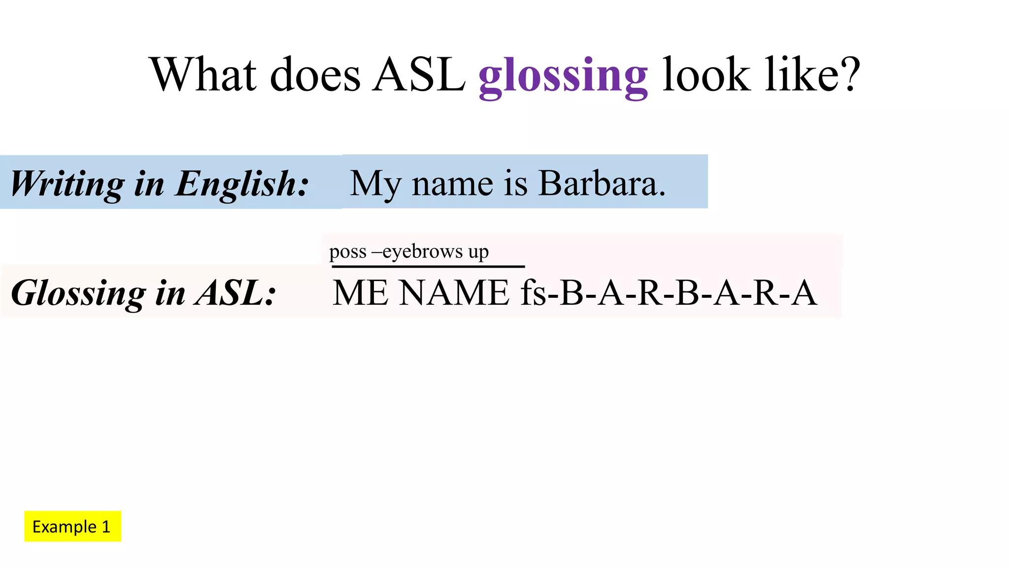 What does ASL glossing look like?
poss –eyebrows up
My name is Barbara.Writing in English:
Glossing in ASL: ME NAME fs-B-A-R-B-A-R-A
Example 1
 