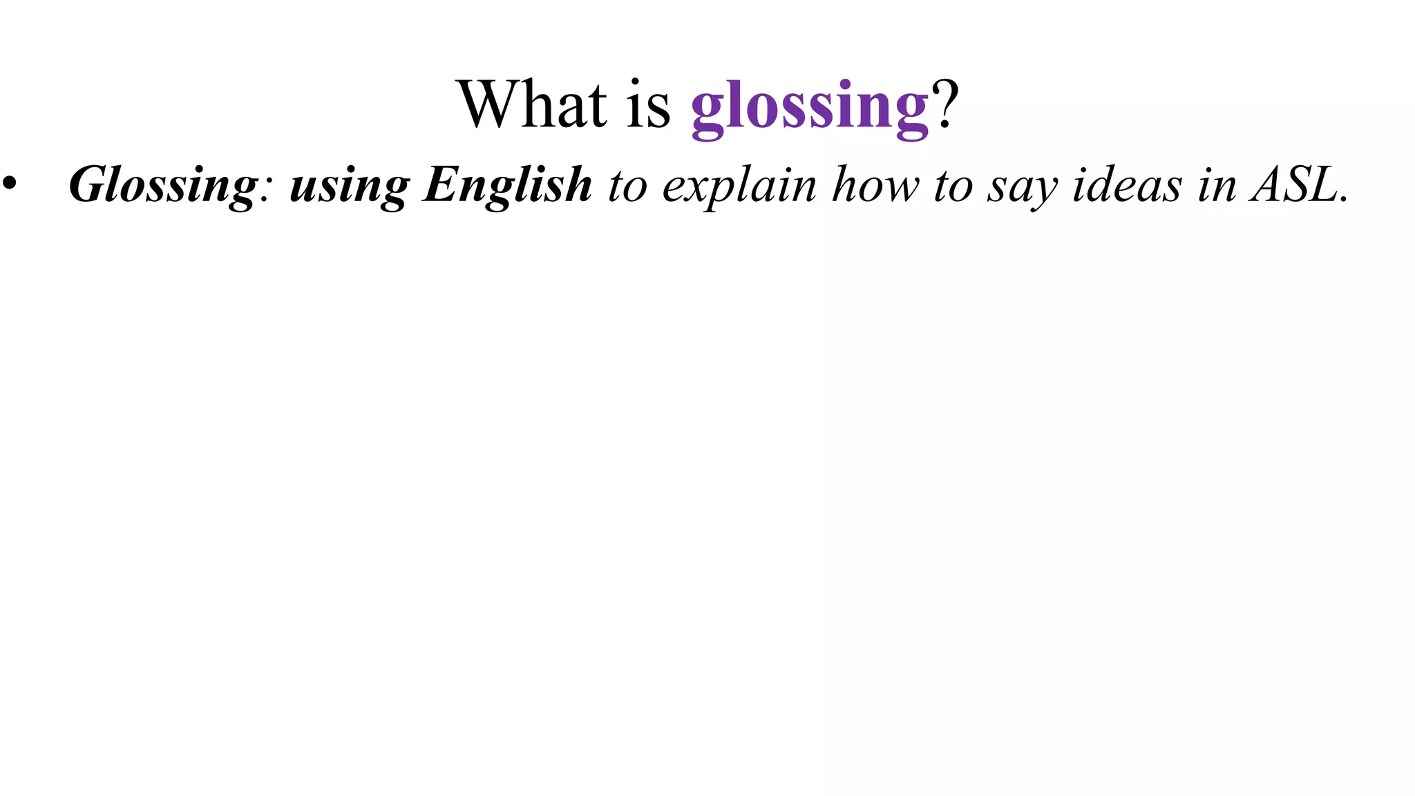 What is glossing?
• Glossing: using English to explain how to say ideas in ASL.
• Glossing is not a translation.
• Glossing is writing tool for ASL students to remember signs
• Textbooks and other resources use glossing conventions to
explain vocabulary.
• Glossing is not written ASL. ASL is not a written language.
 