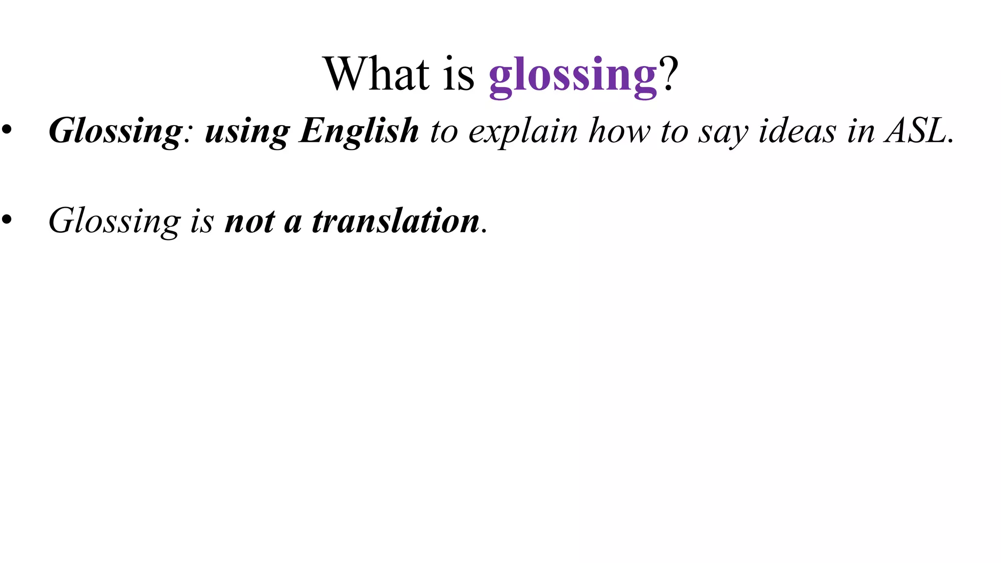 What is glossing?
• Glossing: using English to explain how to say ideas in ASL.
• Glossing is not a translation.
• Glossing is writing tool for ASL students to remember signs
• Textbooks and other resources use glossing conventions to
explain vocabulary.
• Glossing is not written ASL. ASL is not a written language.
 