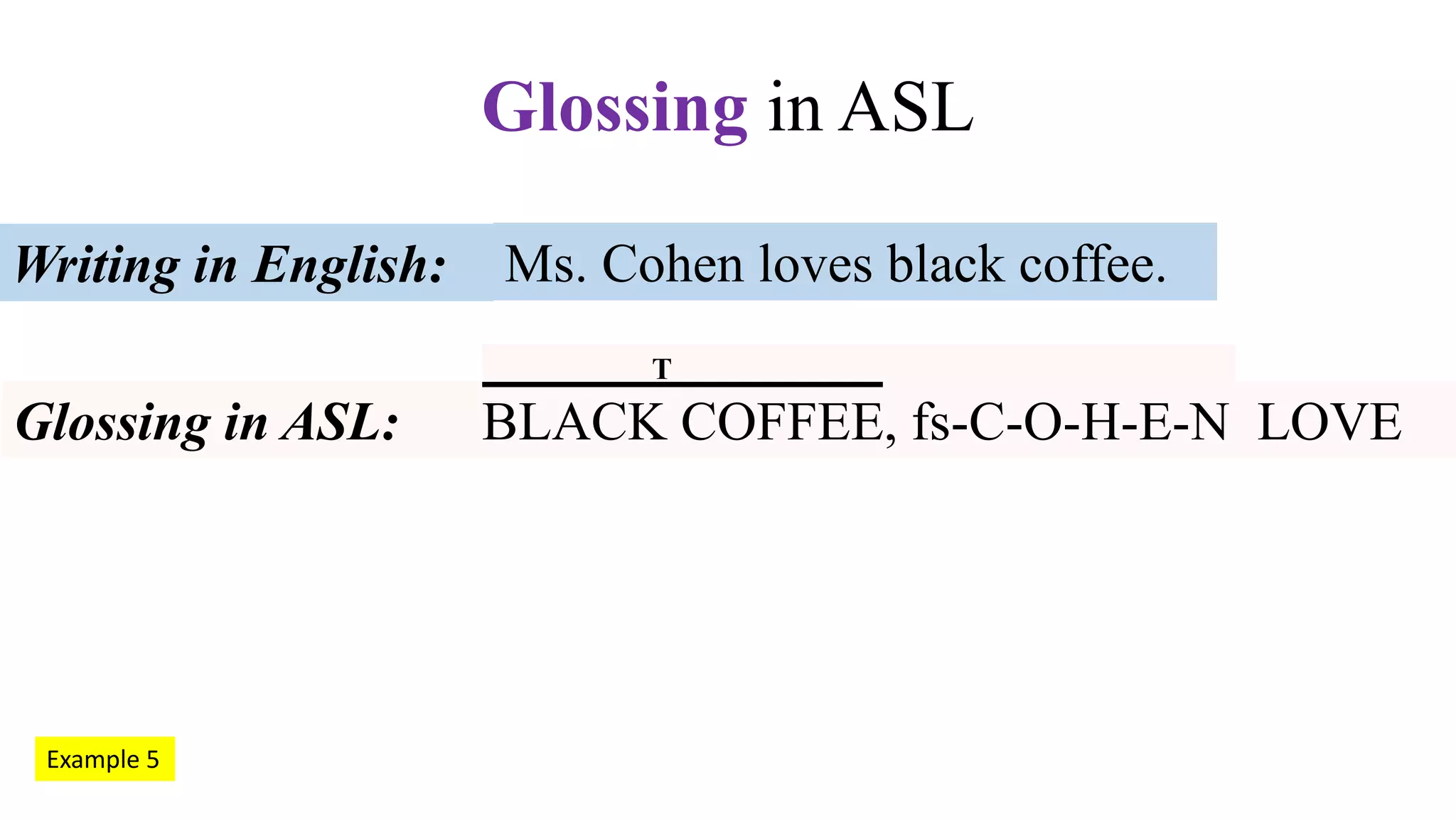 Ms. Cohen loves black coffee.Writing in English:
Glossing in ASL: BLACK COFFEE, fs-C-O-H-E-N LOVE
Glossing in ASL
Example 5
T
 