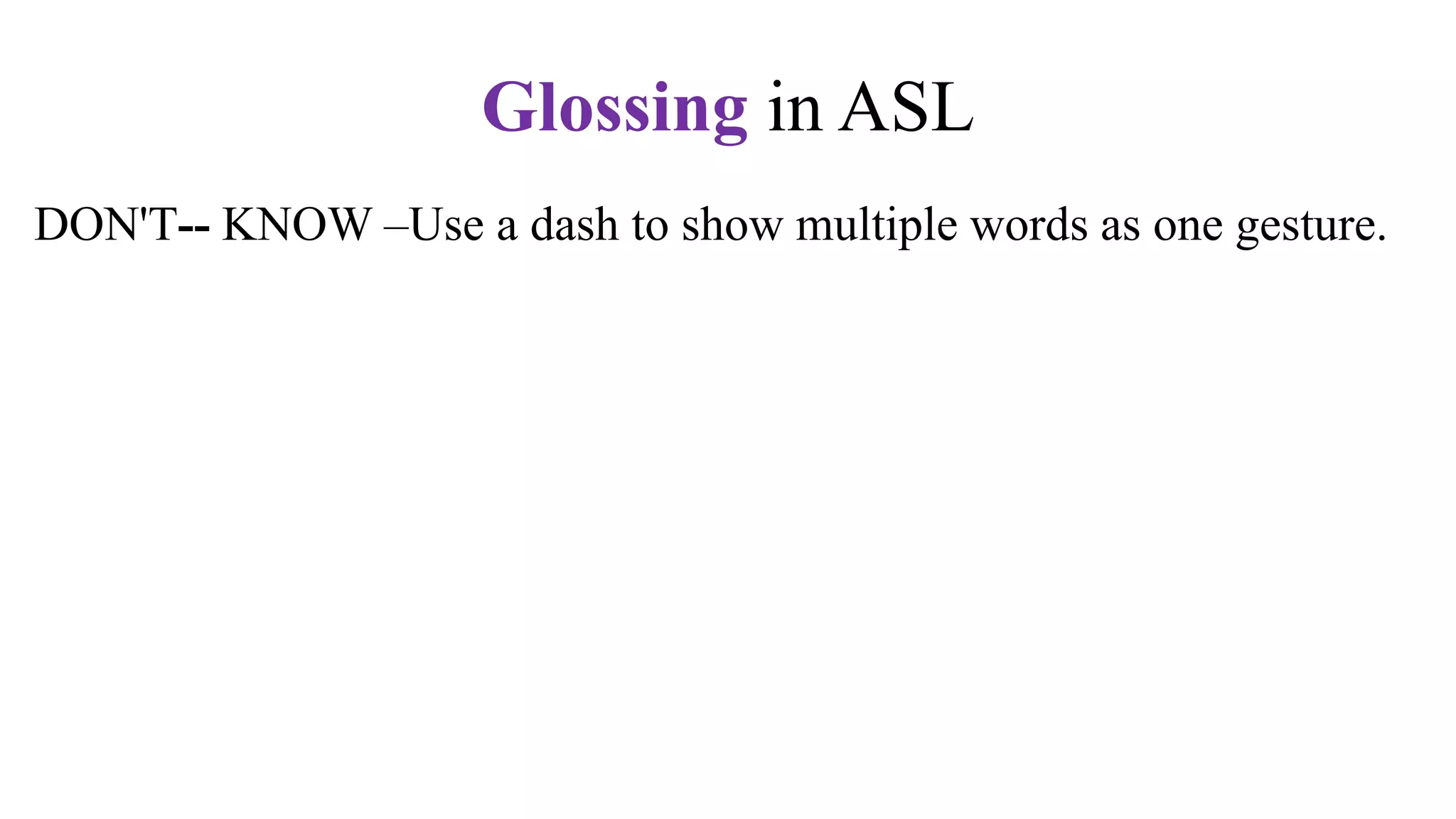 DON'T-- KNOW –Use a dash to show multiple words as one gesture.
+ + –Use plus to show repeated signs
q (y/nq or whq) –Question expression
n – Negative marker. Shake your head, "No."
t –Topic marker. Raise your eyebrows.
fs –Fingerspell the word. Use hypens.
CL –Use a classifier sign, e.g., CL:3 for vehicle,
CL:V for a standing person,
CL:bent V for a sitting person
CL: BB for a flat surface
Glossing in ASL
 