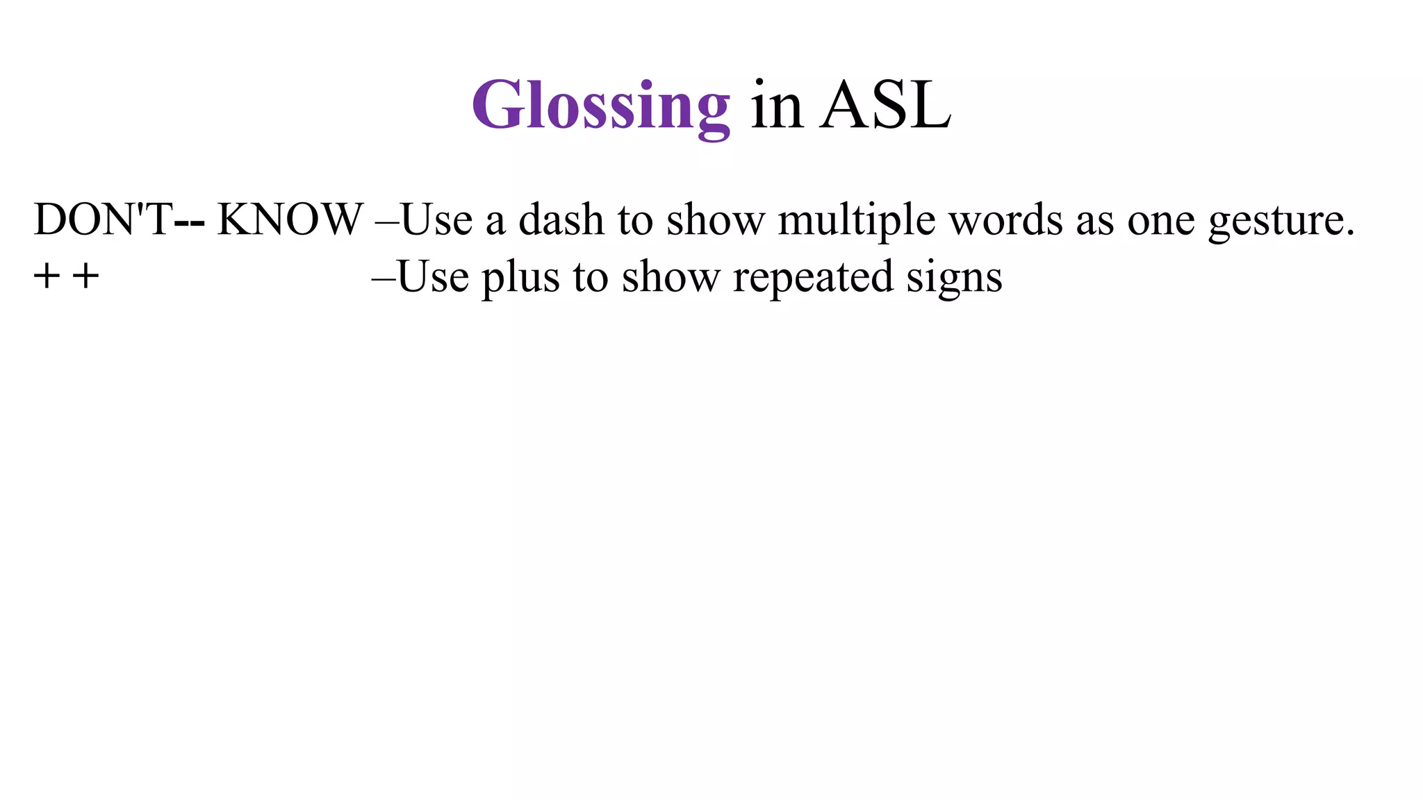 DON'T-- KNOW –Use a dash to show multiple words as one gesture.
+ + –Use plus to show repeated signs
q (y/nq or whq) –Question expression
n – Negative marker. Shake your head, "No."
t –Topic marker. Raise your eyebrows.
fs –Fingerspell the word. Use hypens.
CL –Use a classifier sign, e.g., CL:3 for vehicle,
CL:V for a standing person,
CL:bent V for a sitting person
CL: BB for a flat surface
Glossing in ASL
 