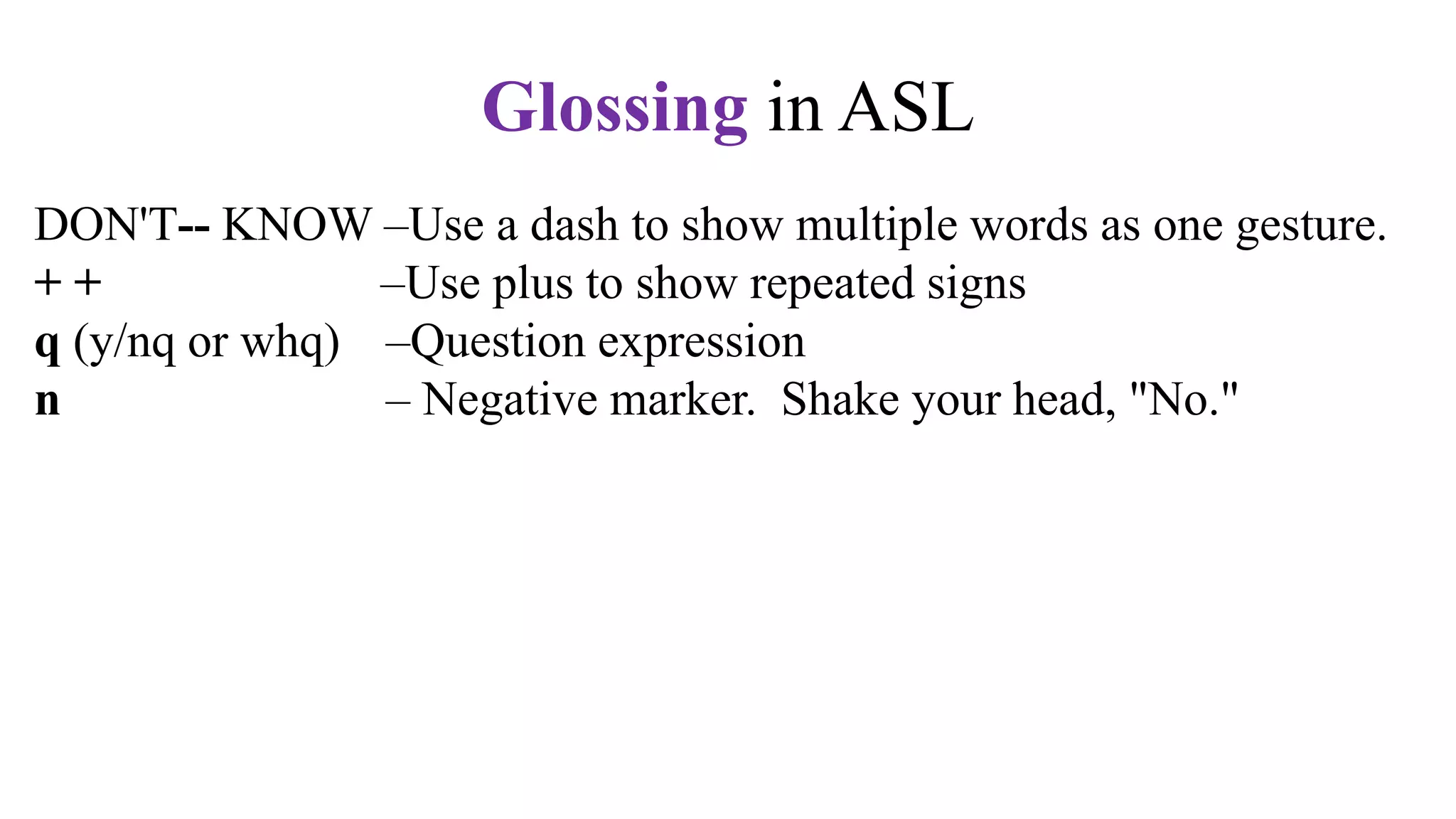 DON'T-- KNOW –Use a dash to show multiple words as one gesture.
+ + –Use plus to show repeated signs
q (y/nq or whq) –Question expression
n – Negative marker. Shake your head, "No."
t –Topic marker. Raise your eyebrows.
fs –Fingerspell the word. Use hypens.
CL –Use a classifier sign, e.g., CL:3 for vehicle,
CL:V for a standing person,
CL:bent V for a sitting person
CL: BB for a flat surface
Glossing in ASL
 
