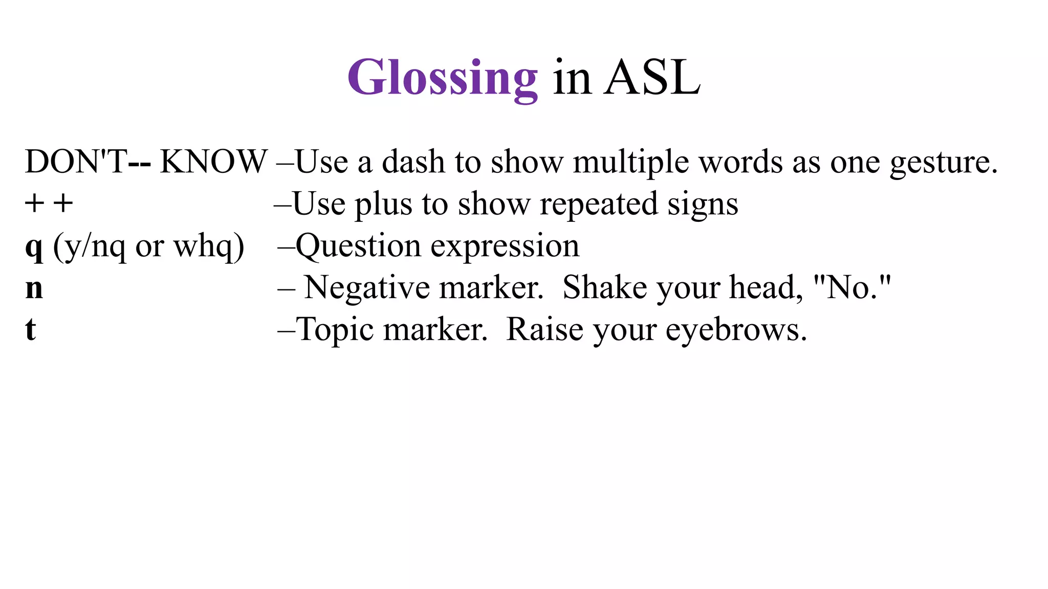 DON'T-- KNOW –Use a dash to show multiple words as one gesture.
+ + –Use plus to show repeated signs
q (y/nq or whq) –Question expression
n – Negative marker. Shake your head, "No."
t –Topic marker. Raise your eyebrows.
fs –Fingerspell the word. Use hypens.
CL –Use a classifier sign, e.g., CL:3 for vehicle,
CL:V for a standing person,
CL:bent V for a sitting person
CL: BB for a flat surface
Glossing in ASL
 