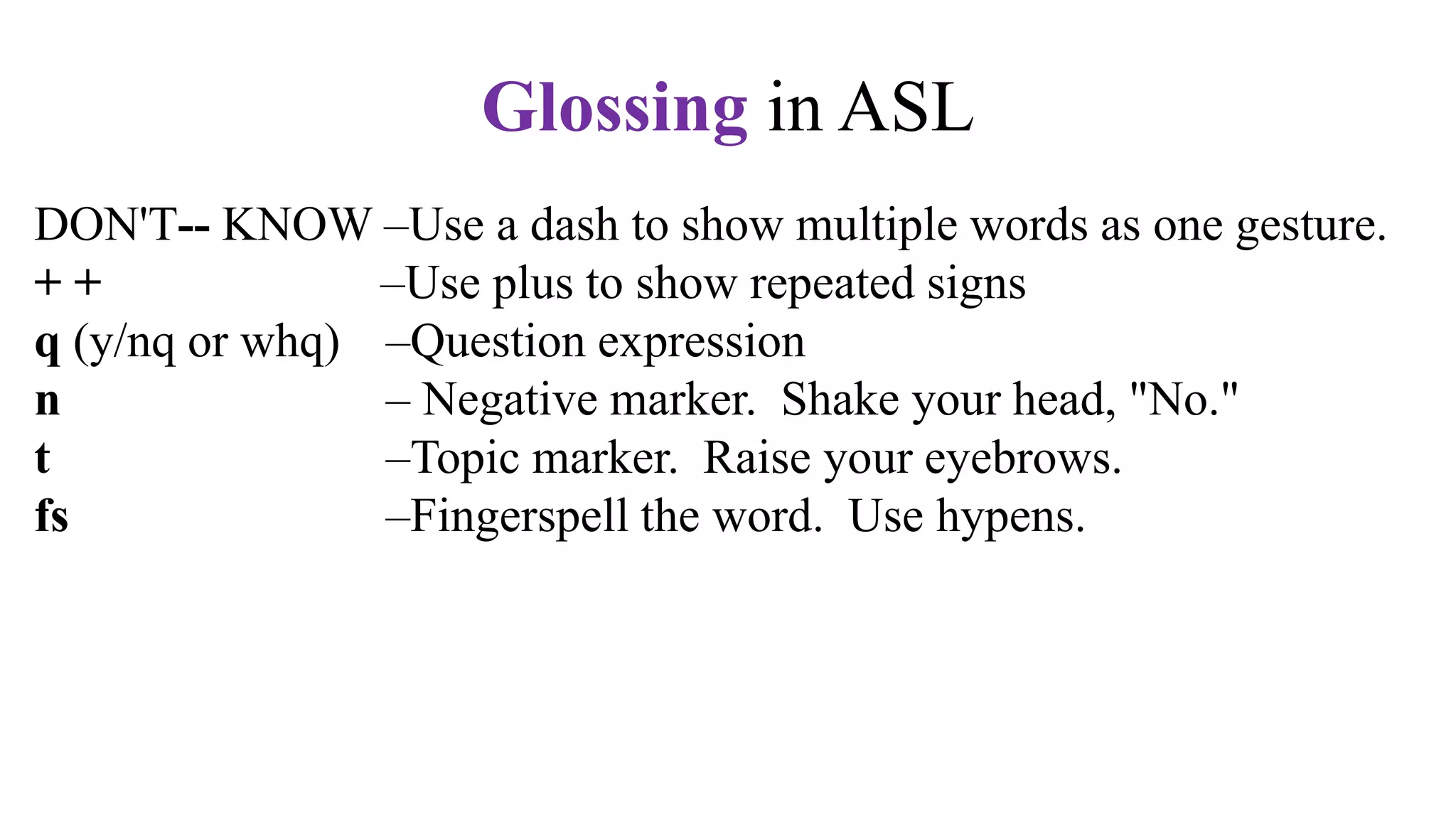 DON'T-- KNOW –Use a dash to show multiple words as one gesture.
+ + –Use plus to show repeated signs
q (y/nq or whq) –Question expression
n – Negative marker. Shake your head, "No."
t –Topic marker. Raise your eyebrows.
fs –Fingerspell the word. Use hypens.
CL –Use a classifier sign, e.g., CL:3 for vehicle,
CL:V for a standing person,
CL:bent V for a sitting person
CL: BB for a flat surface
Glossing in ASL
 