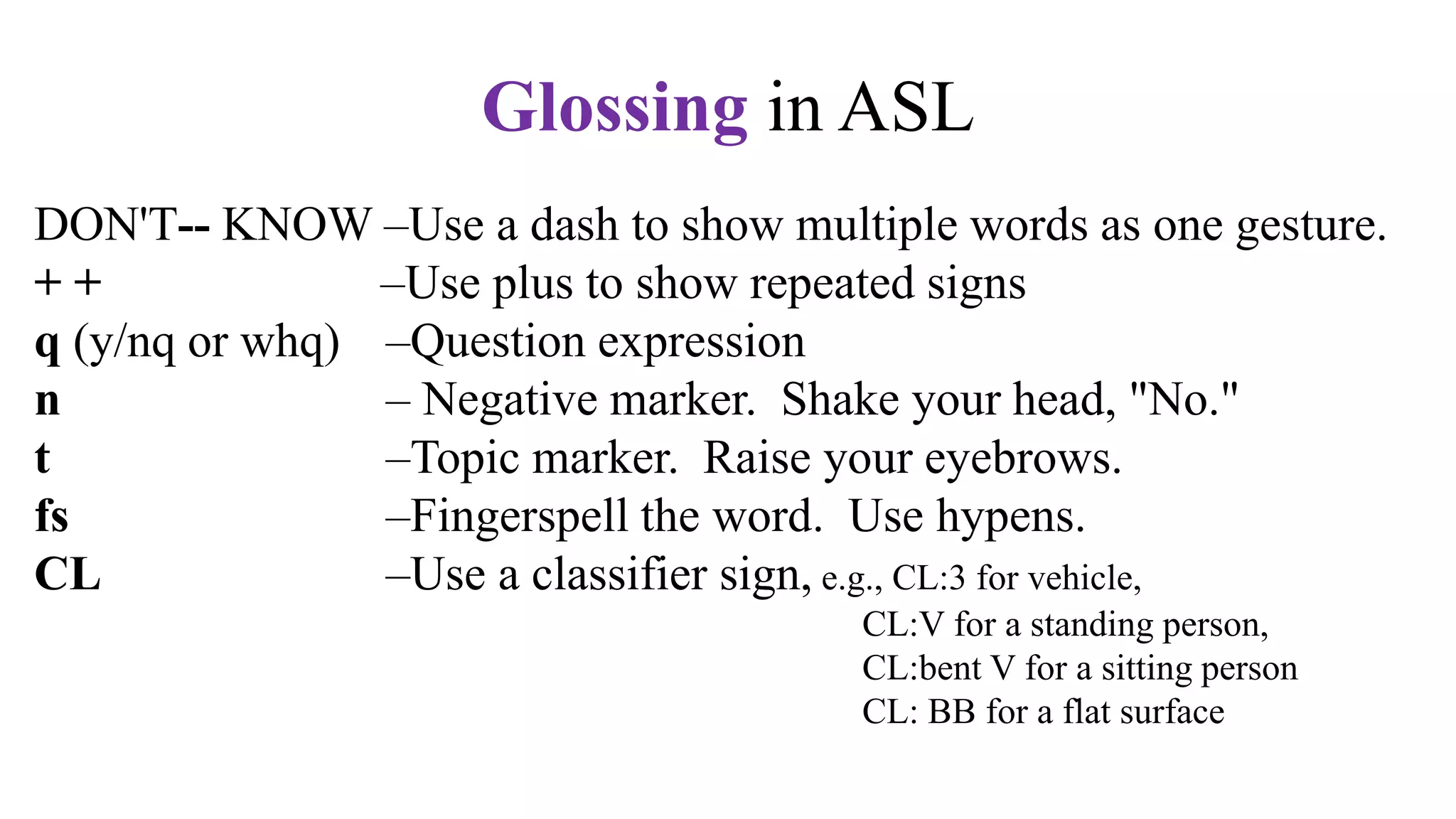 DON'T-- KNOW –Use a dash to show multiple words as one gesture.
+ + –Use plus to show repeated signs
q (y/nq or whq) –Question expression
n – Negative marker. Shake your head, "No."
t –Topic marker. Raise your eyebrows.
fs –Fingerspell the word. Use hypens.
CL –Use a classifier sign, e.g., CL:3 for vehicle,
CL:V for a standing person,
CL:bent V for a sitting person
CL: BB for a flat surface
ALWAYS USE CAPITAL LETTERS TO GLOSS IN ASL.
Glossing in ASL
 