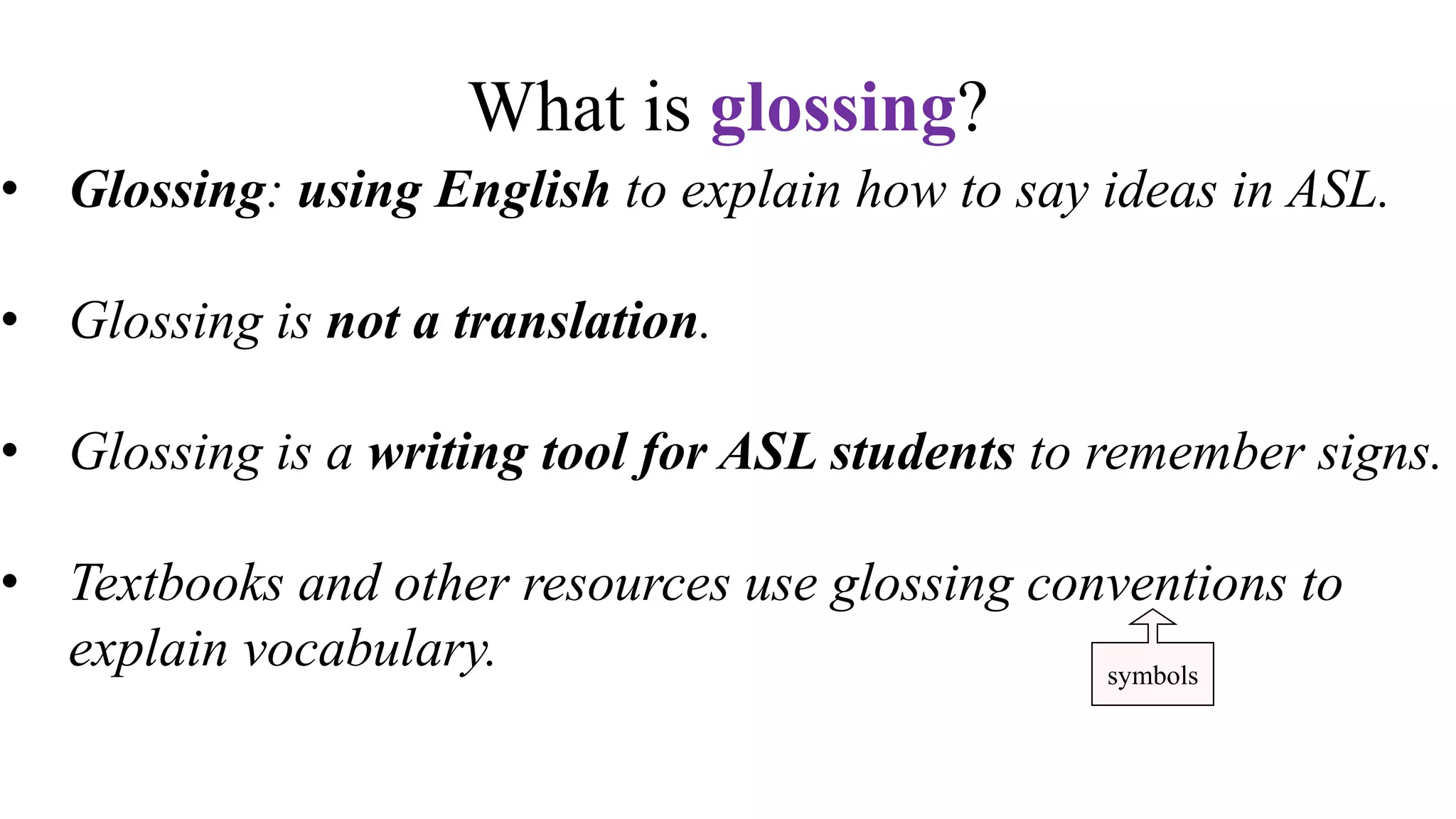 What is glossing?
• Glossing: using English to explain how to say ideas in ASL.
• Glossing is not a translation.
• Glossing is a writing tool for ASL students to remember signs.
• Textbooks and other resources use glossing conventions to
explain vocabulary.
• Glossing is not written ASL. ASL is not a written language.
symbols
 