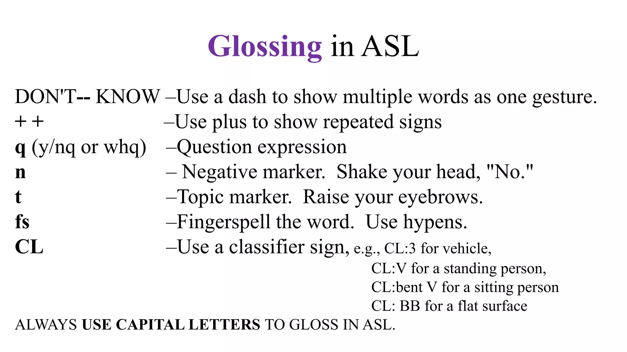 DON'T-- KNOW –Use a dash to show multiple words as one gesture.
+ + –Use plus to show repeated signs
q (y/nq or whq) –Question expression
n – Negative marker. Shake your head, "No."
t –Topic marker. Raise your eyebrows.
fs –Fingerspell the word. Use hypens.
CL –Use a classifier sign, e.g., CL:3 for vehicle,
CL:V for a standing person,
CL:bent V for a sitting person
CL: BB for a flat surface
ALWAYS USE CAPITAL LETTERS TO GLOSS IN ASL.
Glossing in ASL
 