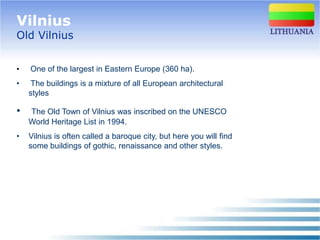 Vilnius
Old Vilnius


•   One of the largest in Eastern Europe (360 ha).
•    The buildings is a mixture of all European architectural
    styles

•   The Old Town of Vilnius was inscribed on the UNESCO
    World Heritage List in 1994.
•   Vilnius is often called a baroque city, but here you will find
    some buildings of gothic, renaissance and other styles.
 